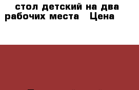 стол детский на два рабочих места › Цена ­ 10 000 - Пермский край, Чернушинский р-н, Чернушка г. Мебель, интерьер » Детская мебель   